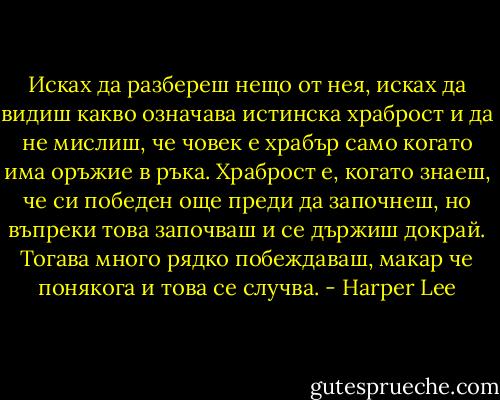 Исках да разбереш нещо от нея, исках да видиш какво означава истинска храброст и да не мислиш, че човек е храбър само когато има оръжие в ръка. Храброст е, когато знаеш, че си победен още преди да започнеш, но въпреки това започваш и се държиш докрай. Тогава много рядко побеждаваш, макар че понякога и това се случва. - Harper Lee
