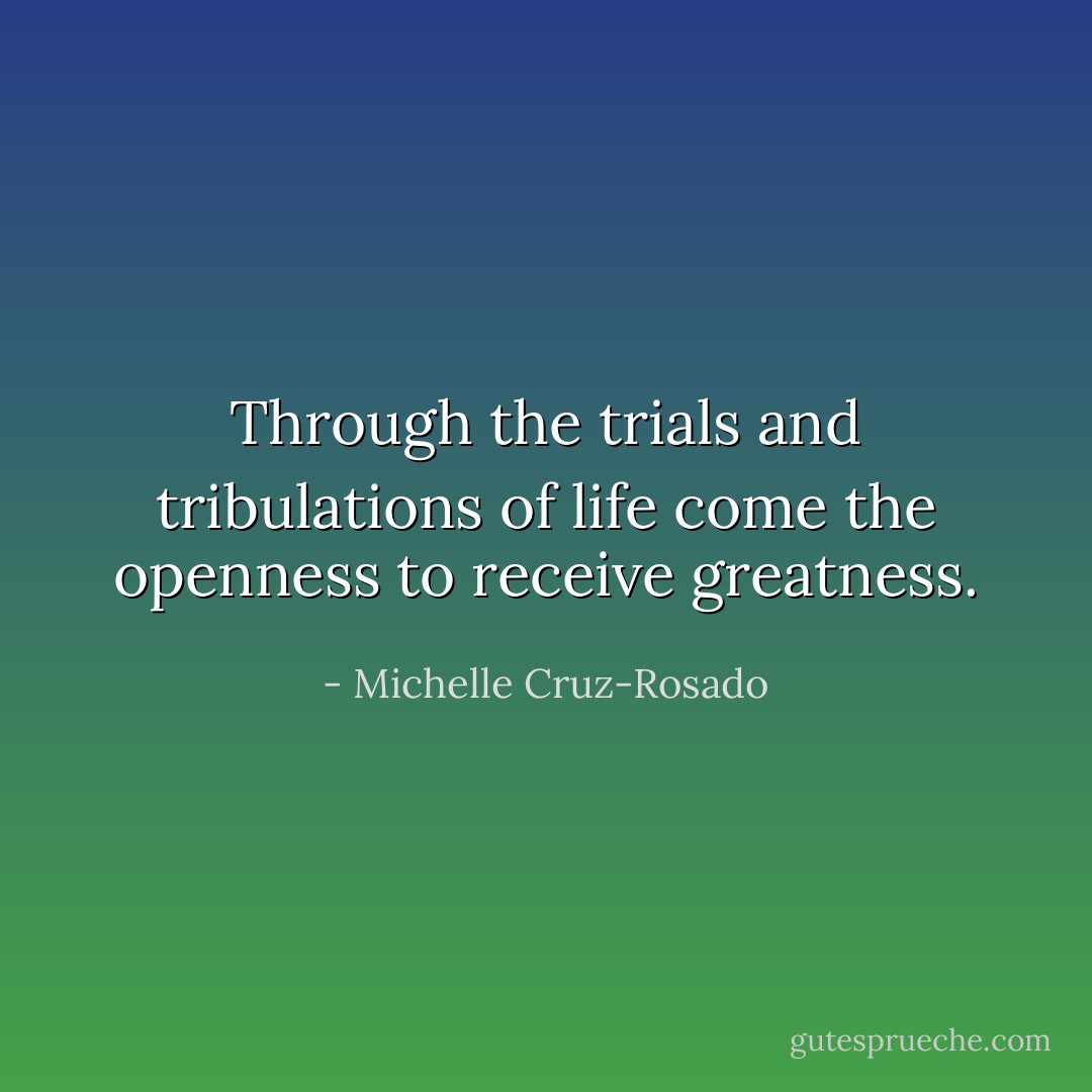 Through the trials and tribulations of life come the openness to receive greatness. - Michelle Cruz-Rosado