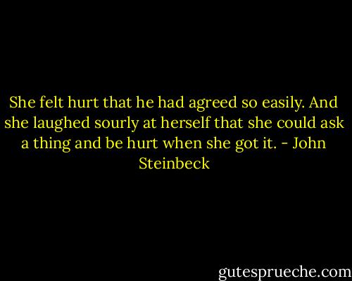 She felt hurt that he had agreed so easily. And she laughed sourly at herself that she could ask a thing and be hurt when she got it. - John Steinbeck