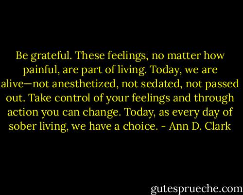 Be grateful. These feelings, no matter how painful, are part of<br />living. Today, we are alive—not anesthetized, not sedated, not passed<br />out. Take control of your feelings and through action you can change.<br />Today, as every day of sober living, we have a choice. - Ann D. Clark