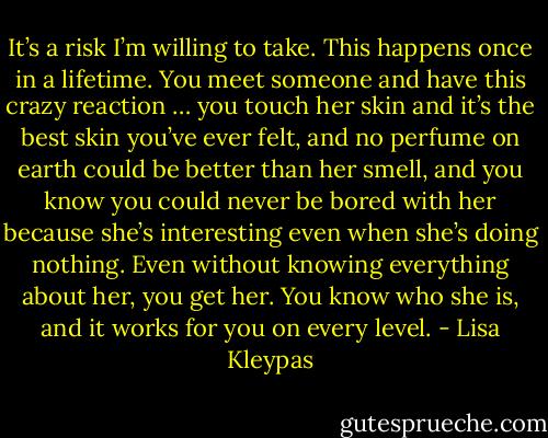 It’s a risk I’m willing to take. This happens once in a lifetime. You meet someone and have this crazy reaction … you touch her skin and it’s the best skin you’ve ever felt, and no perfume on earth could be better than her smell, and you know you could never be bored with her because she’s interesting even when she’s doing nothing. Even without knowing everything about her, you get her. You know who she is, and it works for you on every level. - Lisa Kleypas