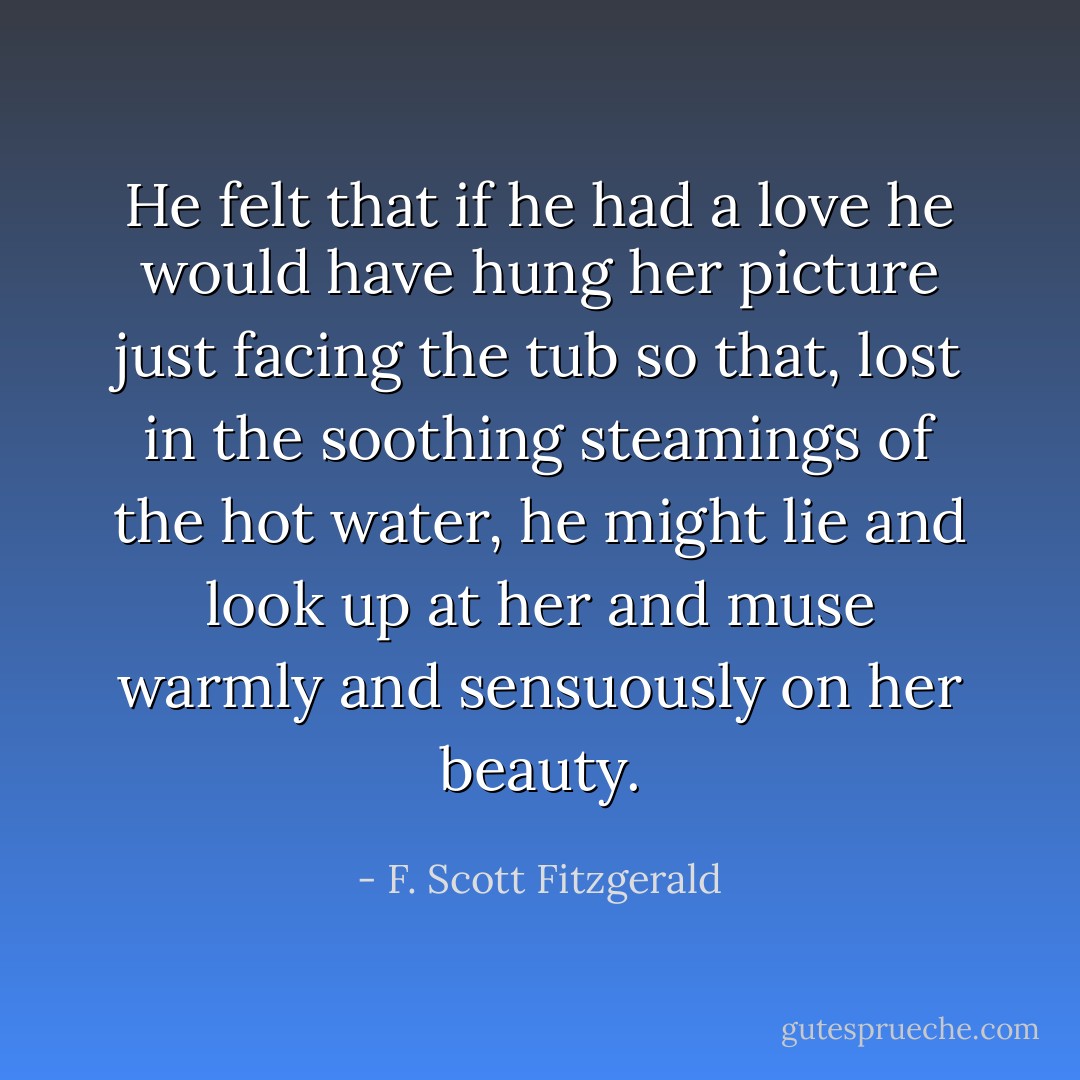 He felt that if he had a love he would have hung her picture just facing the tub so that, lost in the soothing steamings of the hot water, he might lie and look up at her and muse warmly and sensuously on her beauty. - F. Scott Fitzgerald