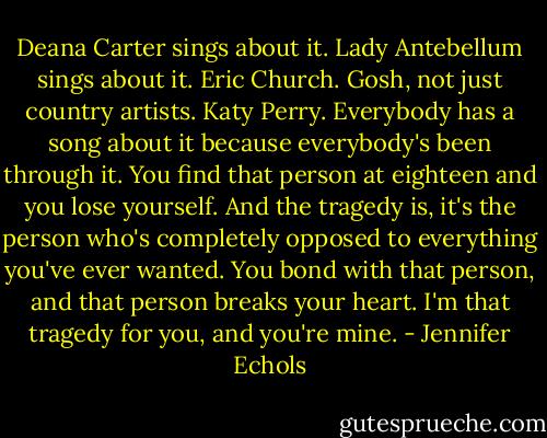 Deana Carter sings about it. Lady Antebellum sings about it. Eric Church. Gosh, not just country artists. Katy Perry. Everybody has a song about it because everybody's been through it. You find that person at eighteen and you lose yourself. And the tragedy is, it's the person who's completely opposed to everything you've ever wanted. You bond with that person, and that person breaks your heart. I'm that tragedy for you, and you're mine. - Jennifer Echols