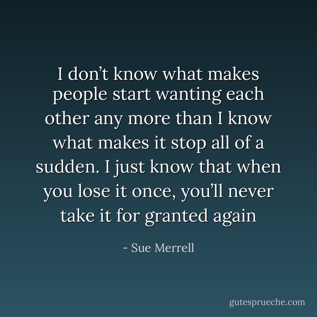 I don’t know what makes people start wanting each other any more than I know what makes it stop all of a sudden. I just know that when you lose it once, you’ll never take it for granted again - Sue Merrell