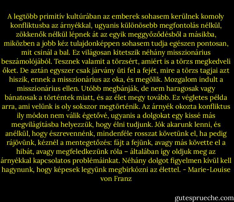 A legtöbb primitív kultúrában az emberek sohasem kerülnek komoly konfliktusba az árnyékkal, ugyanis különösebb megfontolás nélkül, zökkenők nélkül lépnek át az egyik meggyőződésből a másikba, miközben a jobb kéz tulajdonképpen sohasem tudja egészen pontosan, mit csinál a bal. Ez világosan kitetszik néhány misszionárius beszámolójából. Tesznek valamit a törzsért, amiért is a törzs megkedveli őket. De aztán egyszer csak járvány üti fel a fejét, mire a törzs tagjai azt hiszik, ennek a misszionárius az oka, és megölik. Mozgalom indult a misszionárius ellen. Utóbb megbánják, de nem haragosak vagy bánatosak a történtek miatt, és az élet megy tovább. Ez végletes példa arra, ami velünk is oly sokszor megtörténik. Az árnyék okozta konfliktus ily módon nem válik égetővé, ugyanis a dolgokat egy kissé más megvilágításba helyezzük, hogy élni tudjunk. Jók akarunk lenni, és anélkül, hogy észrevennénk, mindenféle rosszat követünk el, ha pedig rájövünk, kéznél a mentegetőzés: fájt a fejünk, avagy más követte el a hibát, avagy megfeledkezünk róla – általában így oldjuk meg az árnyékkal kapcsolatos problémáinkat. Néhány dolgot figyelmen kívül kell hagynunk, hogy képesek legyünk megbirkózni az élettel. - Marie-Louise von Franz