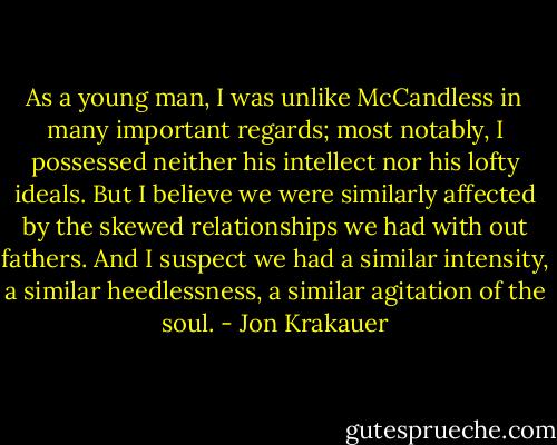 As a young man, I was unlike McCandless in many important regards; most notably, I possessed neither his intellect nor his lofty ideals. But I believe we were similarly affected by the skewed relationships we had with out fathers. And I suspect we had a similar intensity, a similar heedlessness, a similar agitation of the soul. - Jon Krakauer