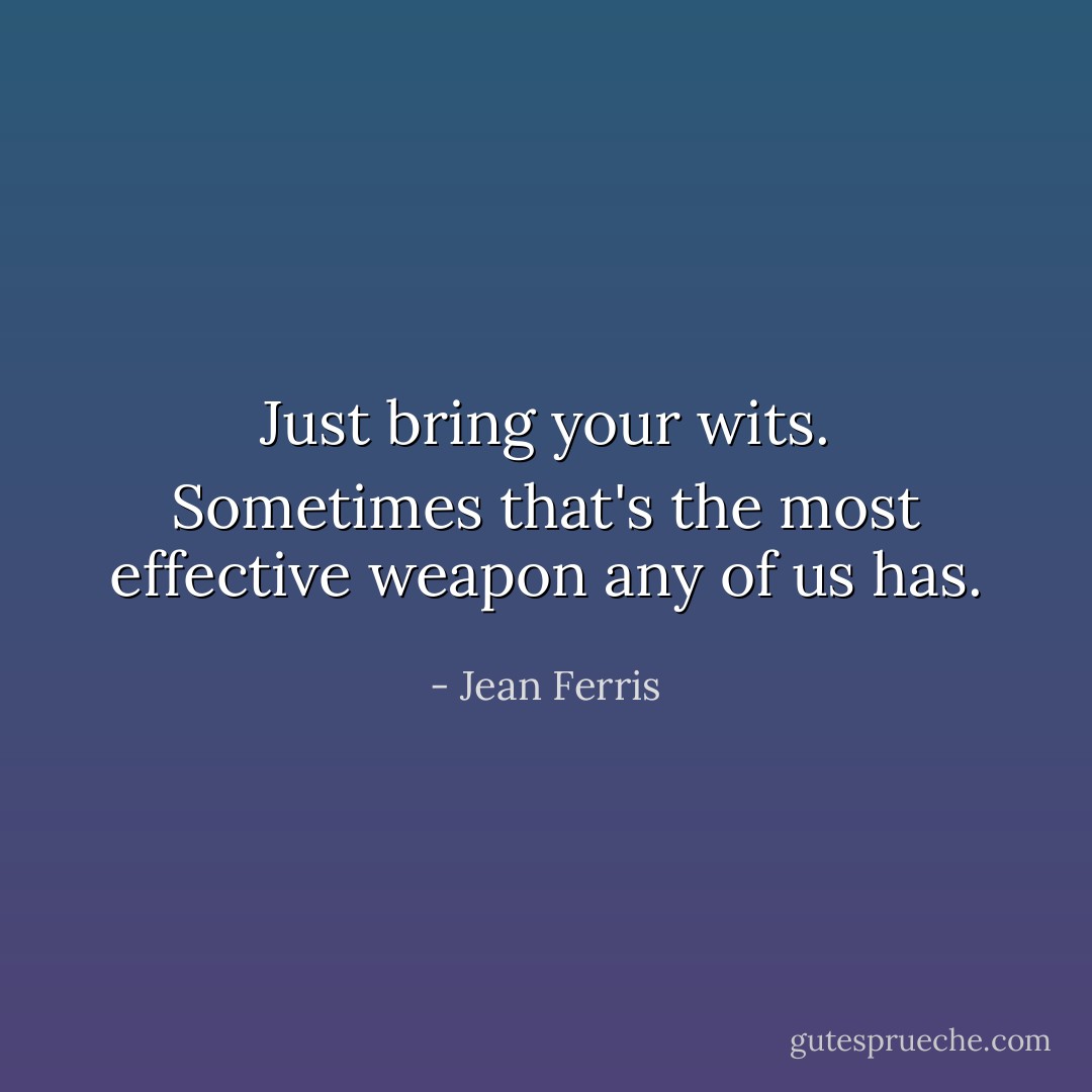 Just bring your wits. Sometimes that's the most effective weapon any of us has. - Jean Ferris