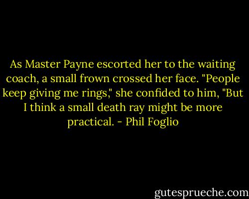 As Master Payne escorted her to the waiting coach, a small frown crossed her face. "People keep giving me rings," she confided to him, "But I think a small death ray might be more practical. - Phil Foglio