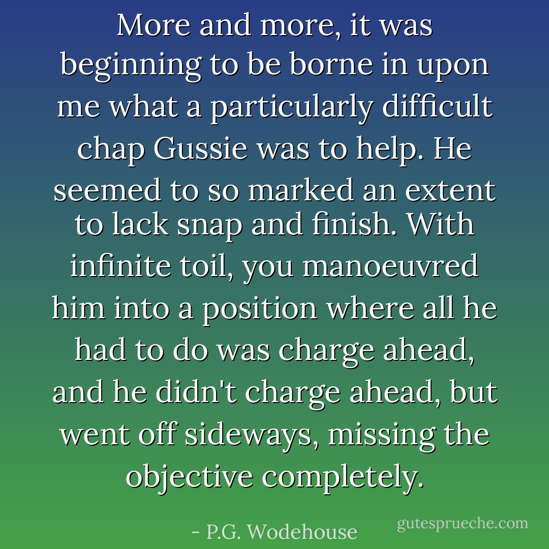 More and more, it was beginning to be borne in upon me what a particularly difficult chap Gussie was to help. He seemed to so marked an extent to lack snap and finish. With infinite toil, you manoeuvred him into a position where all he had to do was charge ahead, and he didn't charge ahead, but went off sideways, missing the objective completely. - P.G. Wodehouse