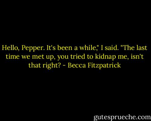 Hello, Pepper. It's been a while," I said. "The last time we met up, you tried to kidnap me, isn't that right? - Becca Fitzpatrick