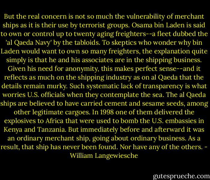 But the real concern is not so much the vulnerability of merchant ships as it is their use by terrorist groups. Osama bin Laden is said to own or control up to twenty aging freighters--a fleet dubbed the 'al Qaeda Navy' by the tabloids. To skeptics who wonder why bin Laden would want to own so many freighters, the explanation quite simply is that he and his associates are in the shipping business. Given his need for anonymity, this makes perfect sense--and it reflects as much on the shipping industry as on al Qaeda that the details remain murky. Such systematic lack of transparency is what worries U.S. officials when they contemplate the sea. The al Qaeda ships are believed to have carried cement and sesame seeds, among other legitimate cargoes. In 1998 one of them delivered the explosives to Africa that were used to bomb the U.S. embassies in Kenya and Tanzania. But immediately before and afterward it was an ordinary merchant ship, going about ordinary business. As a result, that ship has never been found. Nor have any of the others. - William Langewiesche