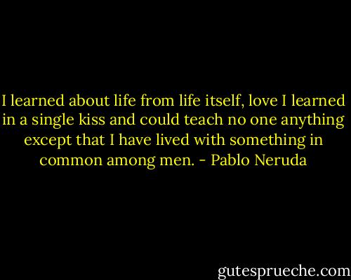 I learned about life<br />from life itself,<br />love I learned in a single kiss<br />and could teach no one anything<br />except that I have lived<br />with something in common among men. - Pablo Neruda
