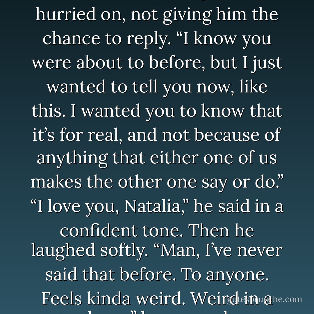 I love you, Erik,” I whispered. “You don’t<br />have to say it, too,” I hurried on, not giving him the chance to<br />reply. “I know you were about to before, but I just wanted to tell<br />you now, like this. I wanted you to know that it’s for real, and<br />not because of anything that either one of us makes the other one<br />say or do.”<br />“I love you, Natalia,” he said in a confident<br />tone. Then he laughed softly. “Man, I’ve never said that before. To<br />anyone. Feels kinda weird. Weird in a good way,” he assured me. - Sophie  Davis