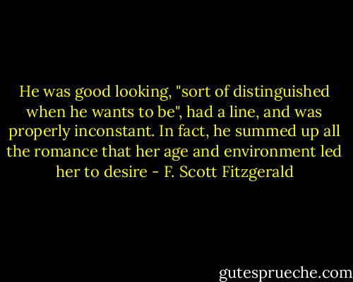 He was good looking, "sort of distinguished when he wants to be", had a line, and was properly inconstant. In fact, he summed up all the romance that her age and environment led her to desire - F. Scott Fitzgerald