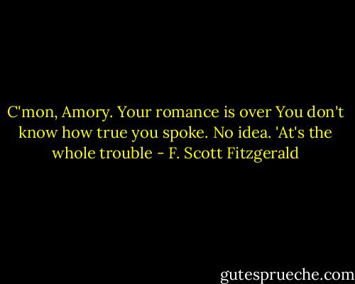 C'mon, Amory. Your romance is over<br />You don't know how true you spoke. No idea. 'At's the whole trouble - F. Scott Fitzgerald
