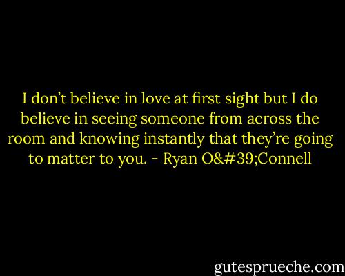 I don’t believe in love at first sight but I do believe in seeing someone from across the room and knowing instantly that they’re going to matter to you. - Ryan O'Connell