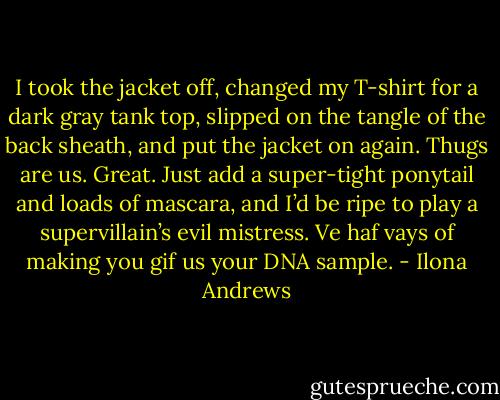 I took the jacket off, changed my T-shirt for a dark gray tank top, slipped on the tangle of the back sheath, and put the jacket on again. Thugs are us. Great. Just add a super-tight ponytail and loads of mascara, and I’d be ripe to play a supervillain’s evil mistress. Ve haf vays of making you gif us your DNA sample. - Ilona Andrews
