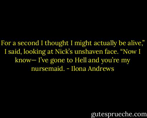 For a second I thought I might actually be alive,” I said, looking at Nick’s unshaven face. “Now I know— I’ve gone to Hell and you’re my nursemaid. - Ilona Andrews