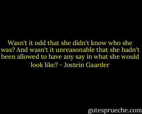 Wasn't it odd that she didn't know who she was? And wasn't it unreasonable that she hadn't been allowed to have any say in what she would look like? - Jostein Gaarder