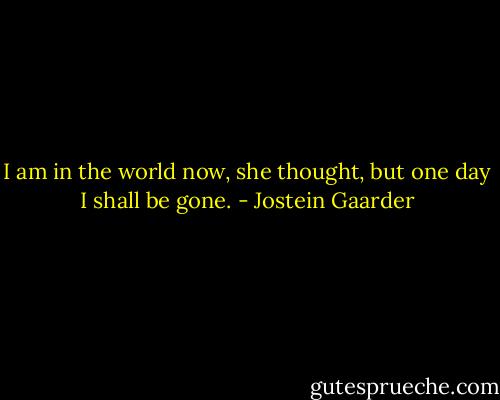 I am in the world now, she thought, but one day I shall be gone. - Jostein Gaarder