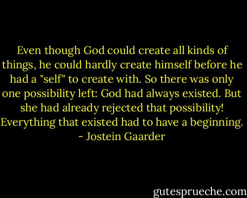 Even though God could create all kinds of things, he could hardly create himself before he had a "self" to create with. So there was only one possibility left: God had always existed. But she had already rejected that possibility! Everything that existed had to have a beginning. - Jostein Gaarder
