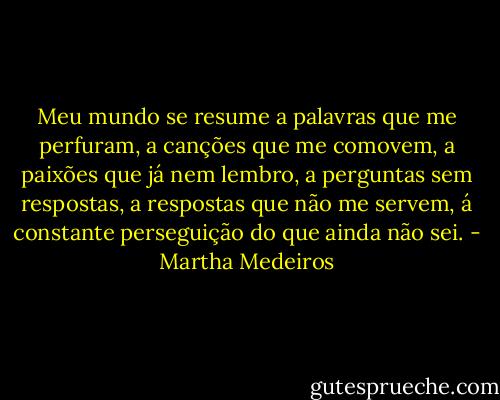 Meu mundo se resume a palavras que me perfuram, a canções que me comovem, a paixões que já nem lembro, a perguntas sem respostas, a respostas que não me servem, á constante perseguição do que ainda não sei. - Martha Medeiros