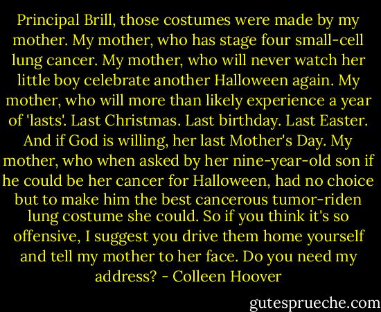 Principal Brill, those costumes were made by my mother. My mother, who has stage four small-cell lung cancer. My mother, who will never watch her little boy celebrate another Halloween again. My mother, who will more than likely experience a year of 'lasts'. Last Christmas. Last birthday. Last Easter. And if God is willing, her last Mother's Day. My mother, who when asked by her nine-year-old son if he could be her cancer for Halloween, had no choice but to make him the best cancerous tumor-riden lung costume she could. So if you think it's so offensive, I suggest you drive them home yourself and tell my mother to her face. Do you need my address? - Colleen Hoover