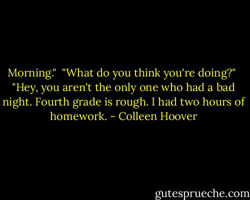 Morning."<br /><br />"What do you think you're doing?"<br /><br />"Hey, you aren't the only one who had a bad night. Fourth grade is rough. I had two hours of homework. - Colleen Hoover