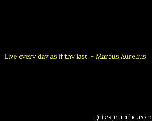 Live every day as if thy last. - Marcus Aurelius