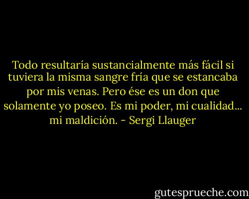 Todo resultaría sustancialmente más fácil si tuviera la misma sangre fría que se estancaba por mis venas. Pero ése es un don que solamente yo poseo. Es mi poder, mi cualidad... mi maldición. - Sergi Llauger