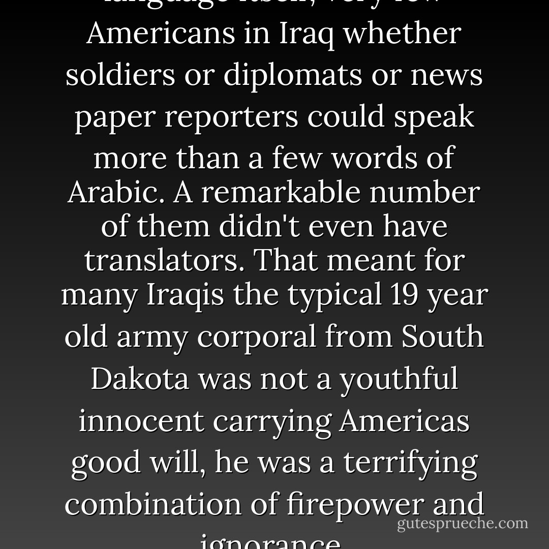 The most basic barrier was language itself, very few Americans in Iraq whether soldiers or diplomats or news paper reporters could speak more than a few words of Arabic. A remarkable number of them didn't even have translators. That meant for many Iraqis the typical 19 year old army corporal from South Dakota was not a youthful innocent carrying Americas good will, he was a terrifying combination of firepower and ignorance. - Dexter Filkins