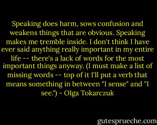 Speaking does harm, sows confusion and weakens things that are obvious. Speaking makes me tremble inside. I don't think I have ever said anything really important in my entire life -- there's a lack of words for the most important things anyway. (I must make a list of missing words -- top of it I'll put a verb that means something in between "I sense" and "I see.") - Olga Tokarczuk