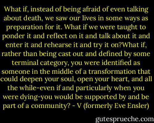 What if, instead of being afraid of even talking about death, we saw our lives in some ways as preparation for it.<br />What if we were taught to ponder it and reflect on it and talk about it and enter it and rehearse it and try it on?What if, rather than being cast out and defined by some terminal category, you were identified as someone in the middle of a transformation that could deepen your soul, open your heart, and all the while-even if and particularly when you were dying-you would be supported by and be part of a community? - V (formerly Eve Ensler)