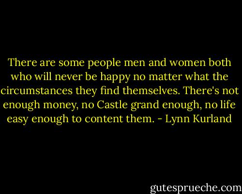 There are some people men and women both who will never be happy no matter what the circumstances they find themselves. There's not enough money, no Castle grand enough, no life easy enough to content them. - Lynn Kurland