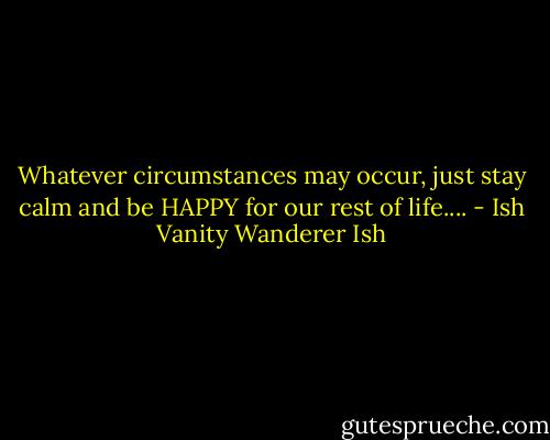 Whatever circumstances may occur, just stay calm and be HAPPY for our rest of life.... - Ish Vanity Wanderer Ish