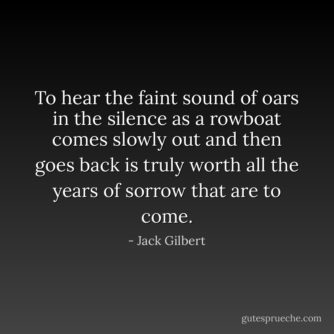 To hear the faint sound of oars in the silence as a rowboat<br />comes slowly out and then goes back is truly worth<br />all the years of sorrow that are to come. - Jack Gilbert