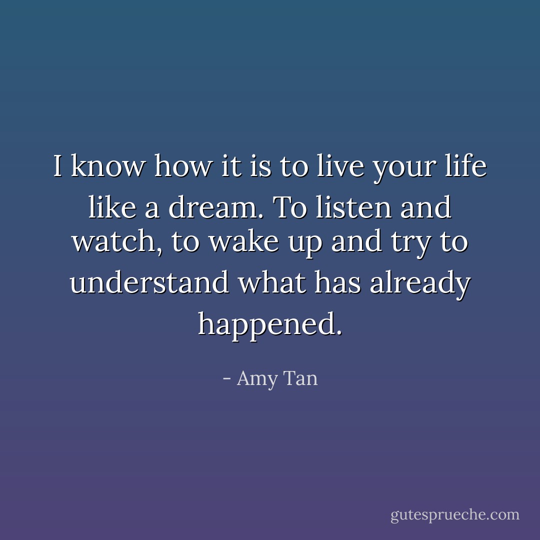 I know how it is to live your life like a dream. To listen and watch, to wake up and try to understand what has already happened. - Amy Tan