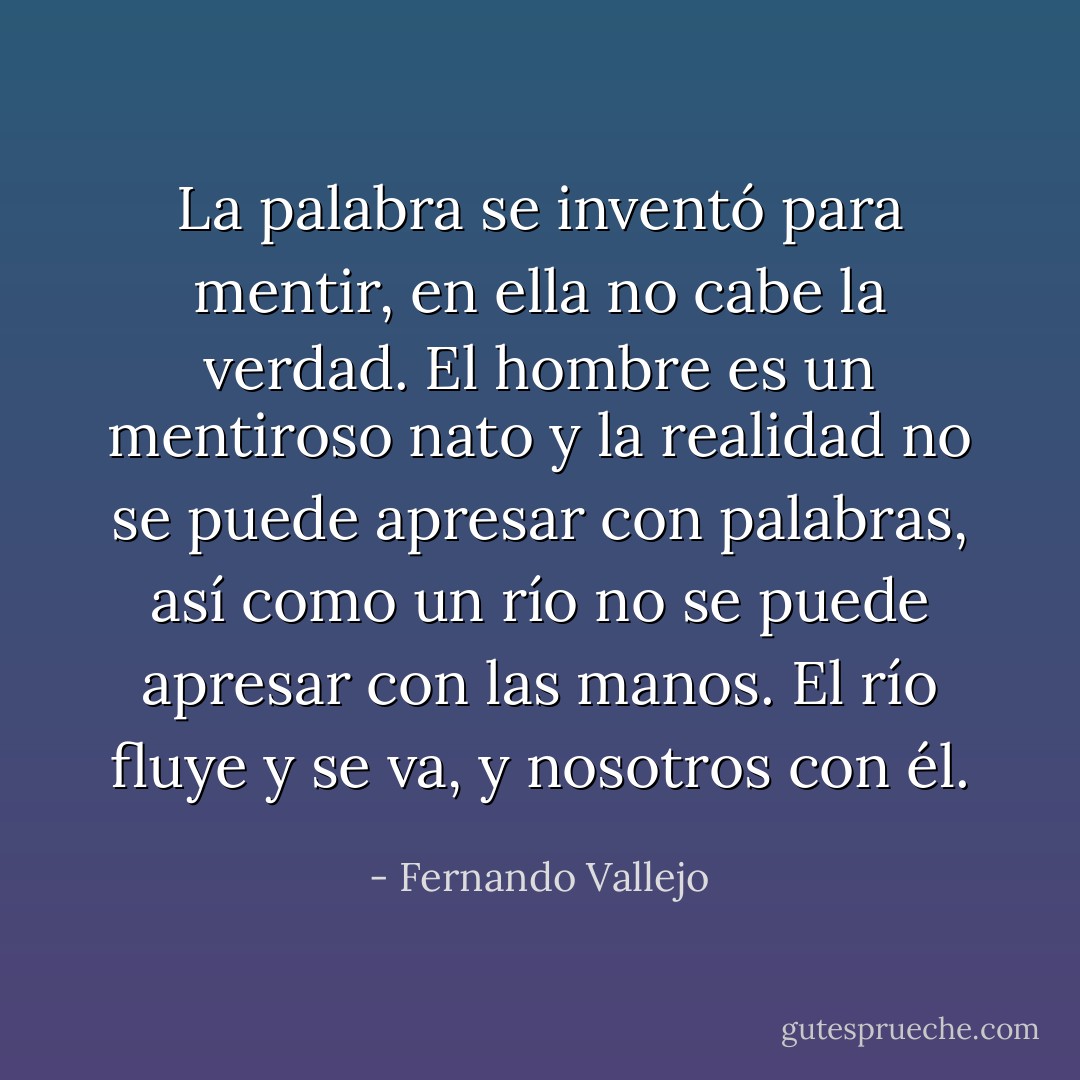 La palabra se inventó para mentir, en ella no cabe la verdad. El hombre es un mentiroso nato y la realidad no se puede apresar con palabras, así como un río no se puede apresar con las manos. El río fluye y se va, y nosotros con él. - Fernando Vallejo
