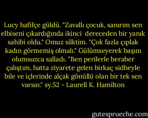 Lucy hafifçe güldü. "Zavallı çocuk, sanırım sen elbiseni çıkardığında ikinci <br />dereceden bir yanık sahibi oldu."<br />Omuz silktim. "Çok fazla çıplak kadın görmemiş olmalı."<br />Gülümseyerek başını olumsuzca salladı. "Ben perilerle beraber çalıştım, hatta ziyarete gelen birkaç sidheyle bile ve içlerinde alçak gönüllü olan bir tek sen varsın."<br />sy.52 - Laurell K. Hamilton