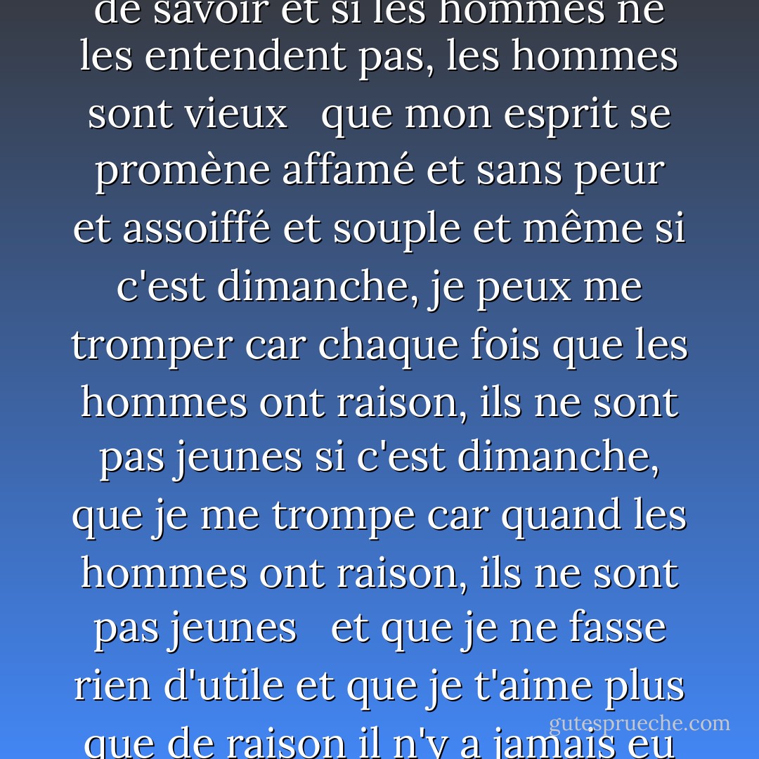Que mon coeur soit toujours ouvert aux petits<br />oiseaux qui sont les secrets de la vie<br />ce qu'ils chantent est mieux que de savoir<br />et si les hommes ne les entendent pas, les hommes sont vieux<br /> <br />que mon esprit se promène affamé<br />et sans peur et assoiffé et souple<br />et même si c'est dimanche, je peux me tromper<br />car chaque fois que les hommes ont raison, ils ne sont pas jeunes si c'est dimanche, que je me trompe<br />car quand les hommes ont raison, ils ne sont pas jeunes<br /> <br />et que je ne fasse rien d'utile<br />et que je t'aime plus que de raison<br />il n'y a jamais eu d'imbécile qui ait pu échouer<br />en faisant tomber tout le ciel sur lui d'un seul sourire - E.E. Cummings