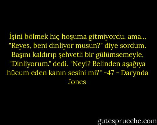 İşini bölmek hiç hoşuma gitmiyordu, ama... "Reyes, beni dinliyor musun?" diye sordum.<br />Başını kaldırıp şehvetli bir gülümsemeyle, "Dinliyorum." dedi.<br />"Neyi? Belinden aşağıya hücum eden kanın sesini mi?" -47 - Darynda Jones