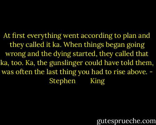 At first everything went according to plan and they called it ka. When things began going wrong and the dying started, they called that ka, too. Ka, the gunslinger could have told them, was often the last thing you had to rise above. - Stephen        King