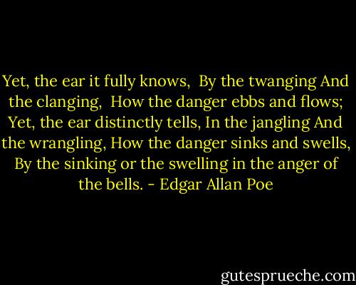 Yet, the ear it fully knows, <br />By the twanging<br />And the clanging, <br />How the danger ebbs and flows;<br />Yet, the ear distinctly tells,<br />In the jangling<br />And the wrangling,<br />How the danger sinks and swells,<br />By the sinking or the swelling in the anger of the bells. - Edgar Allan Poe