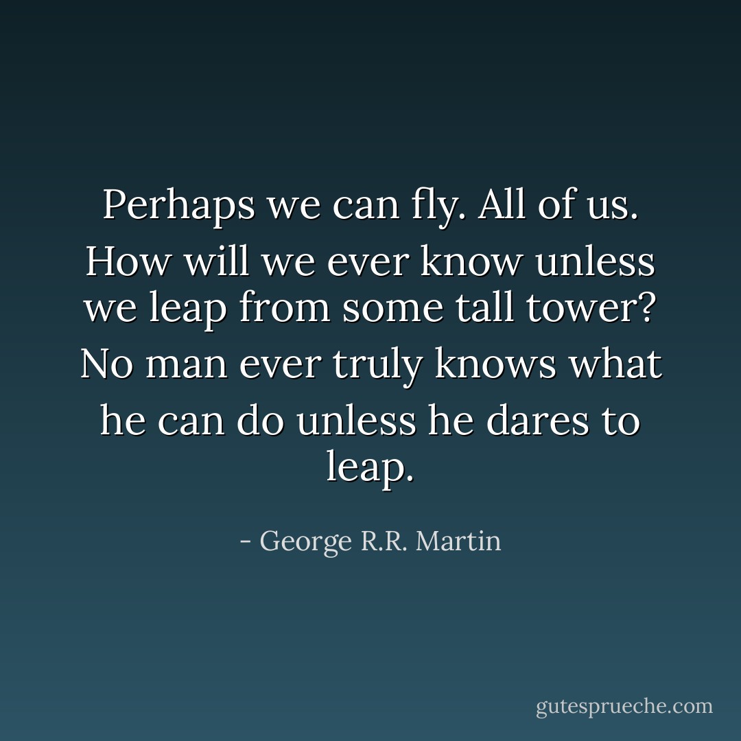Perhaps we can fly. All of us. How will we ever know unless we leap from some tall tower? No man ever truly knows what he can do unless he dares to leap. - George R.R. Martin