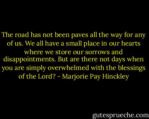 The road has not been paves all the way for any of us. We all have a small place in our hearts where we store our sorrows and disappointments. But are there not days when you are simply overwhelmed with the blessings of the Lord? - Marjorie Pay Hinckley