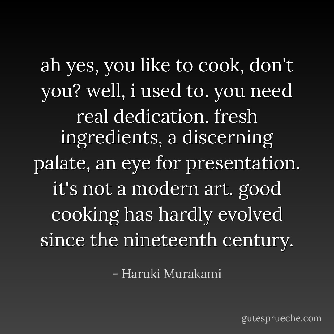 ah yes, you like to cook, don't you?<br />well, i used to. you need real dedication. fresh ingredients, a discerning palate, an eye for presentation. it's not a modern art. good cooking has hardly evolved since the nineteenth century. - Haruki Murakami