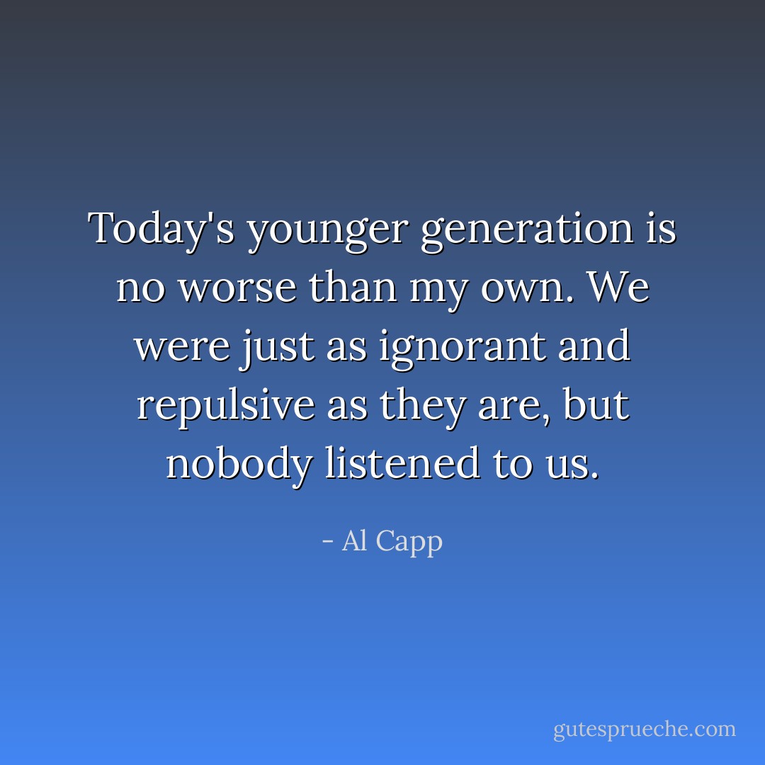 Today's younger generation is no worse than my own. We were just as ignorant and repulsive as they are, but nobody listened to us. - Al Capp