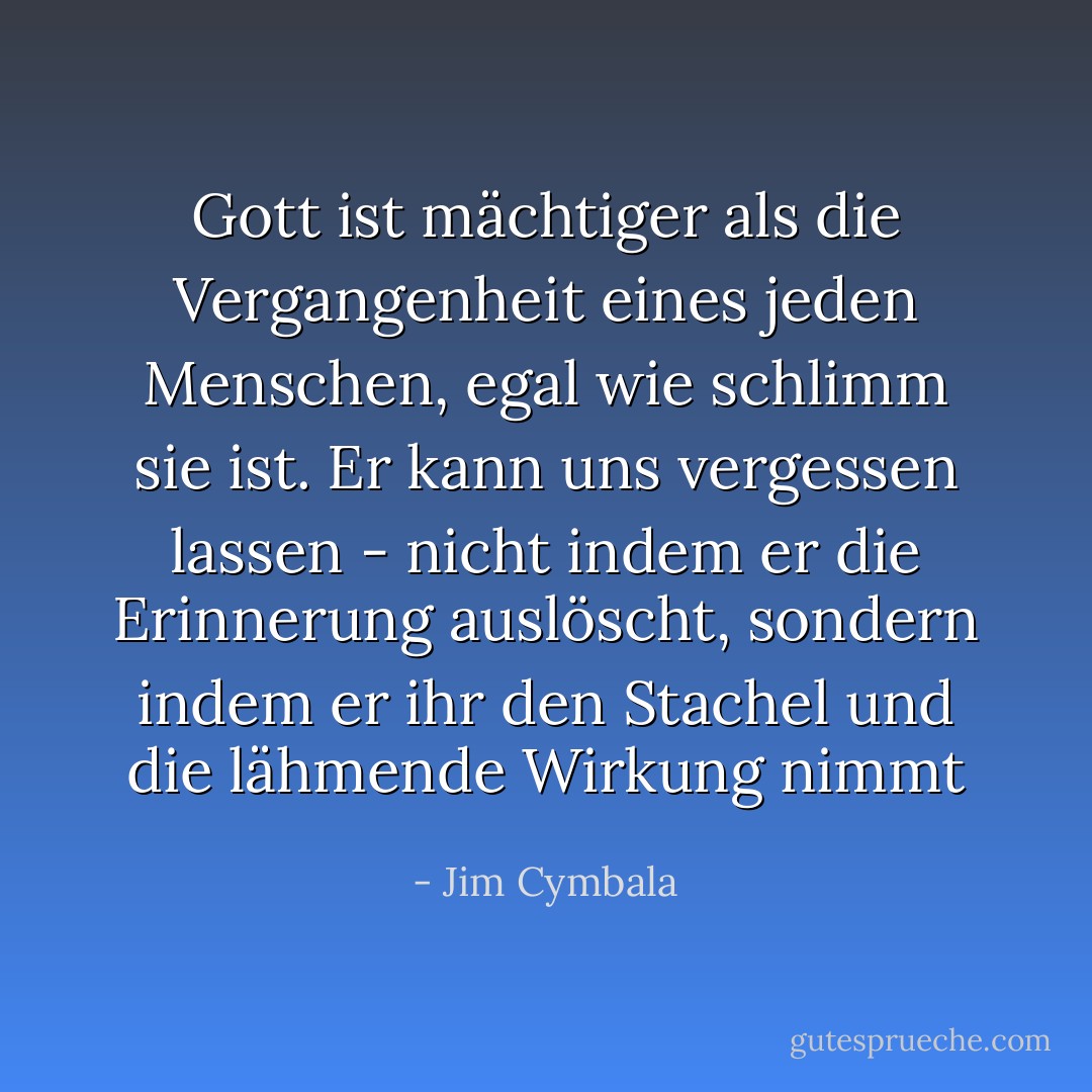 Gott ist mächtiger als die Vergangenheit eines jeden Menschen, egal wie schlimm sie ist. Er kann uns vergessen lassen - nicht indem er die Erinnerung auslöscht, sondern indem er ihr den Stachel und die lähmende Wirkung nimmt - Jim Cymbala<
