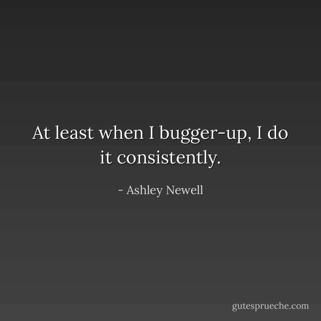 At least when I bugger-up, I do it consistently. - Ashley Newell