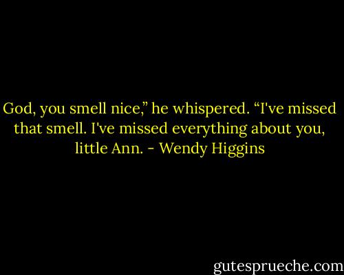God, you smell nice,” he whispered. “I've missed that smell. I've missed everything about you, little Ann. - Wendy Higgins
